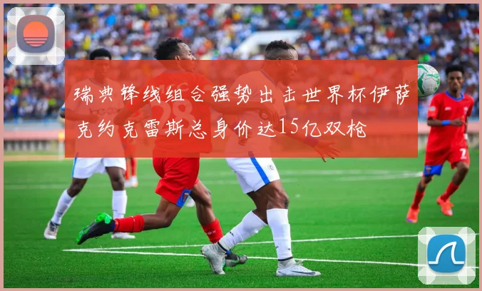 瑞典锋线组合强势出击世界杯伊萨克约克雷斯总身价达15亿双枪