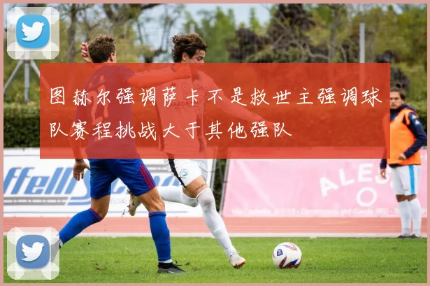图赫尔强调萨卡不是救世主强调球队赛程挑战大于其他强队