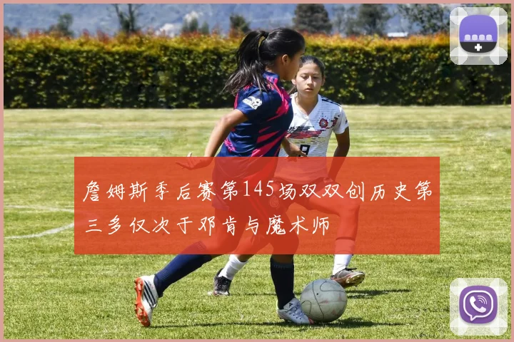 詹姆斯季后赛第145场双双创历史第三多仅次于邓肯与魔术师