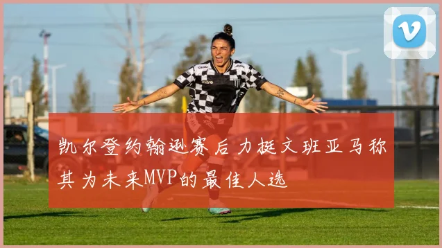 凯尔登约翰逊赛后力挺文班亚马称其为未来MVP的最佳人选