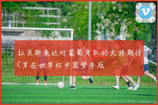 拉莫斯表达对葡萄牙队的支持期待C罗在世界杯中圆梦夺冠