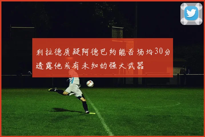 利拉德质疑阿德巴约能否场均30分透露他或有未知的强大武器