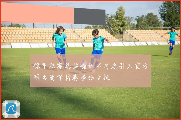 德甲联赛总监确认不考虑引入官方冠名商保持赛事独立性