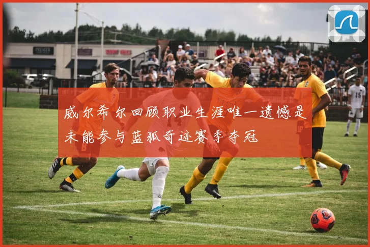 威尔希尔回顾职业生涯唯一遗憾是未能参与蓝狐奇迹赛季夺冠