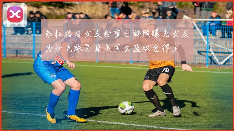 弗拉格与女友甜蜜出游照曝光女友为杜克球员兼美国女篮双金得主
