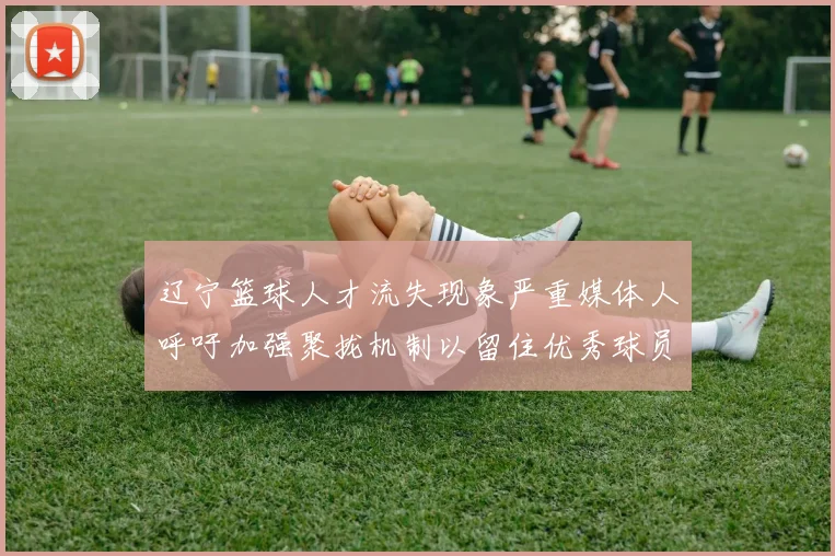 辽宁篮球人才流失现象严重媒体人呼吁加强聚拢机制以留住优秀球员