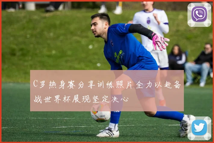C罗热身赛分享训练照片全力以赴备战世界杯展现坚定决心