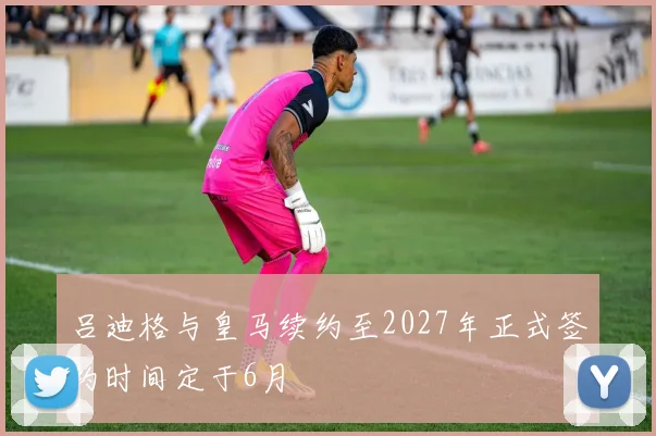 吕迪格与皇马续约至2027年正式签约时间定于6月