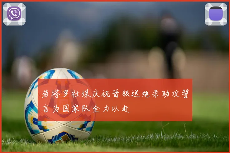 劳塔罗社媒庆祝晋级送绝杀助攻誓言为国家队全力以赴