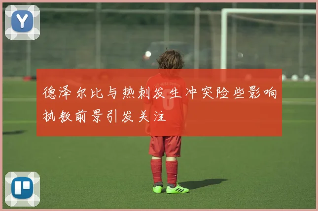 德泽尔比与热刺发生冲突险些影响执教前景引发关注
