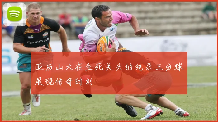 亚历山大在生死关头的绝杀三分球展现传奇时刻