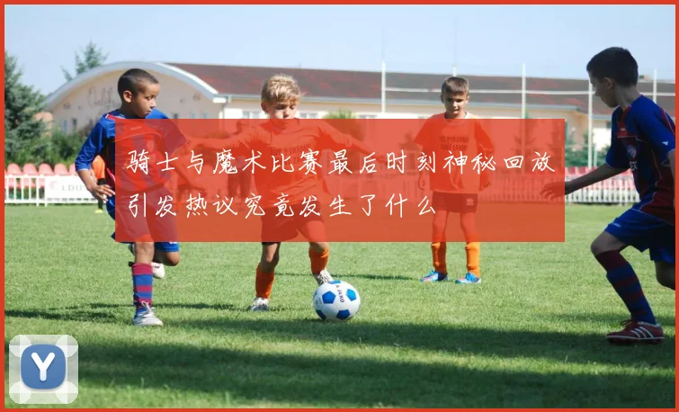 骑士与魔术比赛最后时刻神秘回放引发热议究竟发生了什么
