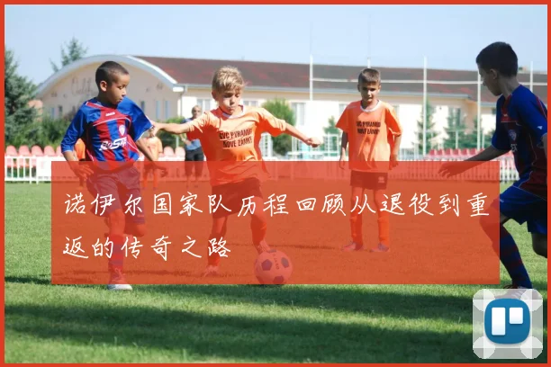 诺伊尔国家队历程回顾从退役到重返的传奇之路