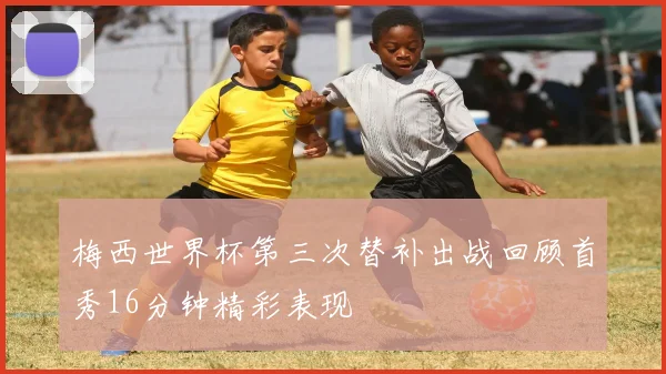 梅西世界杯第三次替补出战回顾首秀16分钟精彩表现