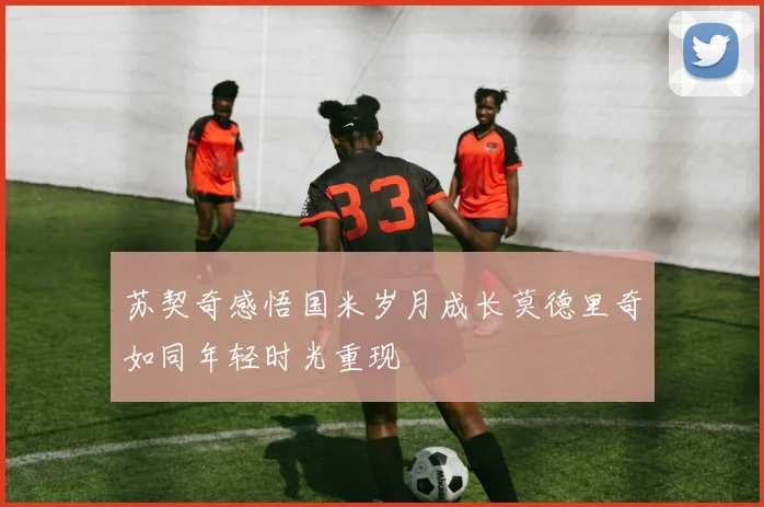 苏契奇感悟国米岁月成长莫德里奇如同年轻时光重现