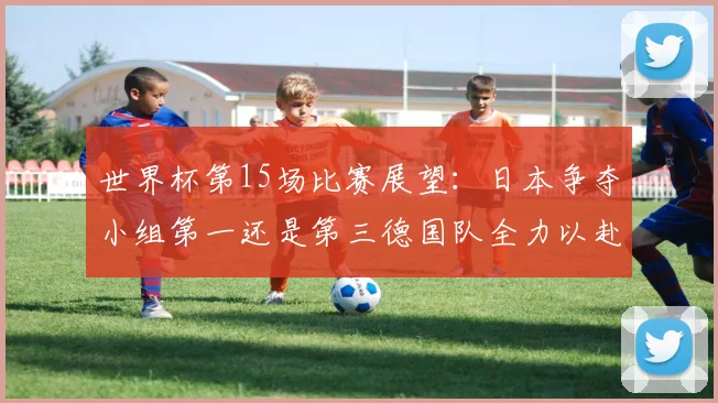 世界杯第15场比赛展望：日本争夺小组第一还是第三德国队全力以赴不轻言放水