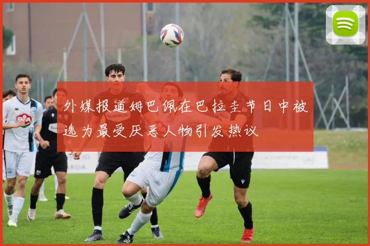 外媒报道姆巴佩在巴拉圭节日中被选为最受厌恶人物引发热议