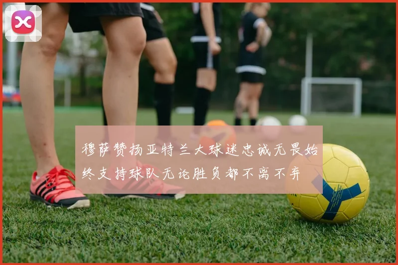 穆萨赞扬亚特兰大球迷忠诚无畏始终支持球队无论胜负都不离不弃