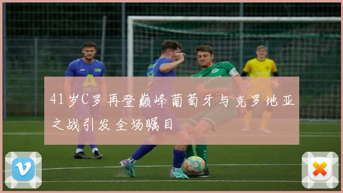 41岁C罗再登巅峰葡萄牙与克罗地亚之战引发全场瞩目