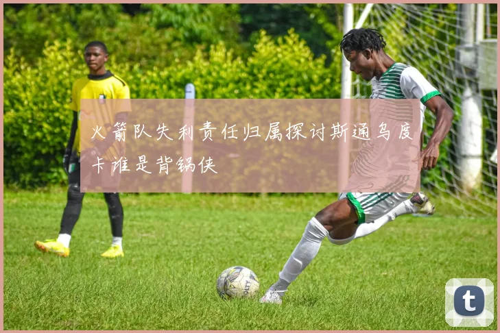 火箭队失利责任归属探讨斯通乌度卡谁是背锅侠
