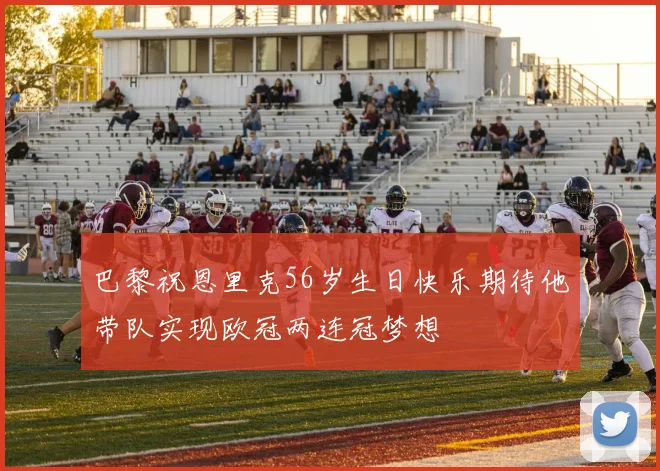 巴黎祝恩里克56岁生日快乐期待他带队实现欧冠两连冠梦想
