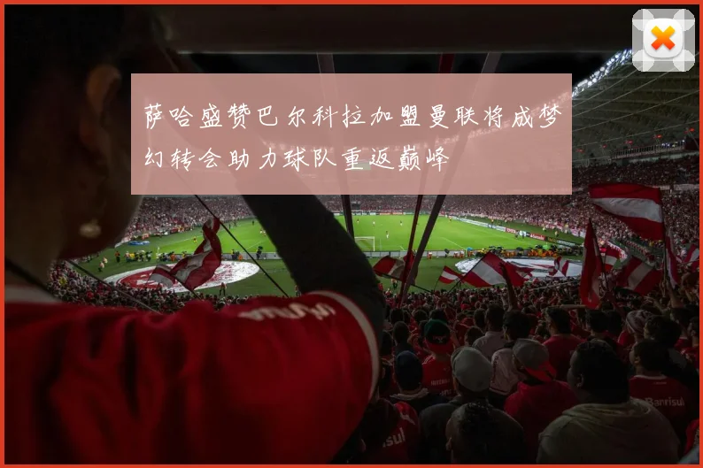 萨哈盛赞巴尔科拉加盟曼联将成梦幻转会助力球队重返巅峰