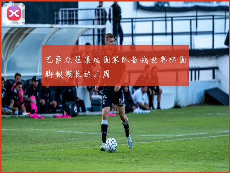 巴萨众星集结国家队备战世界杯国脚假期长达三周