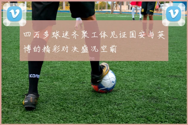 四万多球迷齐聚工体见证国安与英博的精彩对决盛况空前