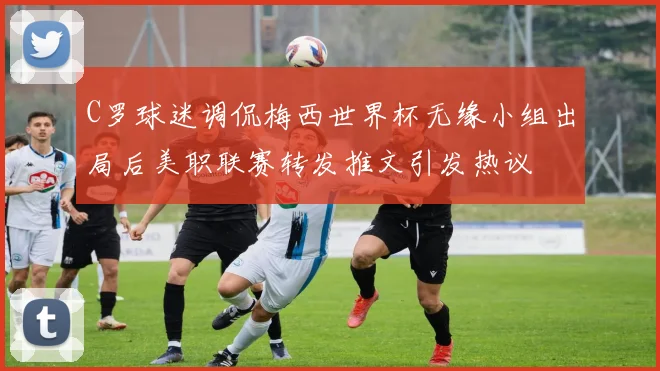 C罗球迷调侃梅西世界杯无缘小组出局后美职联赛转发推文引发热议