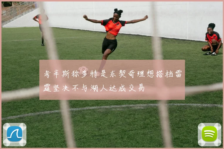 考辛斯称多特是东契奇理想搭档雷霆坚决不与湖人达成交易