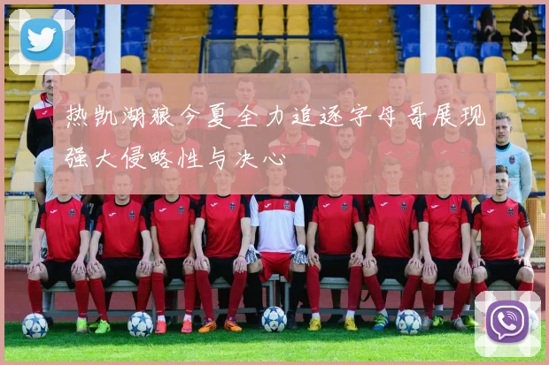热凯湖狼今夏全力追逐字母哥展现强大侵略性与决心