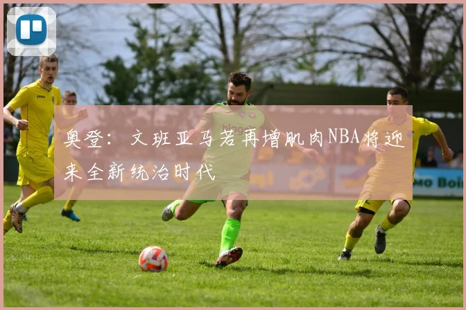 奥登：文班亚马若再增肌肉NBA将迎来全新统治时代