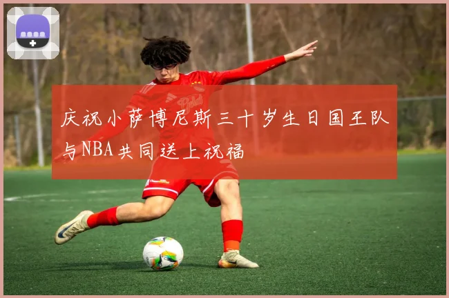 庆祝小萨博尼斯三十岁生日国王队与NBA共同送上祝福