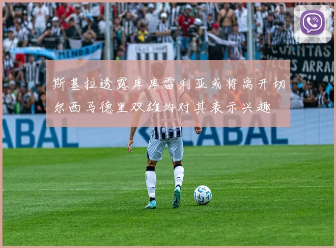 斯基拉透露库库雷利亚或将离开切尔西马德里双雄均对其表示兴趣